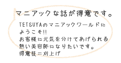 マニアックな話が得意です。TETSUYAのマニアックワールドにようこそ！！お客様に元気を分けてあげられる熱い美容師になりたいです。得意技＝刈上げ