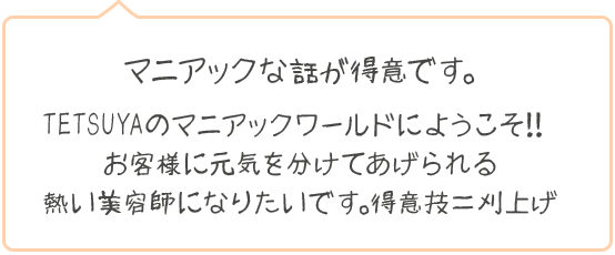 マニアックな話が得意です。TETSUYAのマニアックワールドにようこそ！！お客様に元気を分けてあげられる熱い美容師になりたいです。得意技＝刈上げ