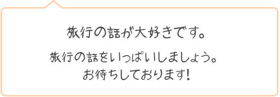 旅行の話が大好きです。旅行の話をいっぱいしましょう。お待ちしております！